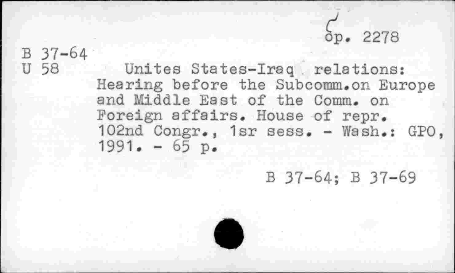 ﻿dp. 2278
B 37-64
U 58	Unites States-Iraq relations:
Hearing before the Subcomm.on Europe and Middle East of the Comm, on Foreign affairs. House of repr.
102nd Congr., 1sr sess. - Wash.: GPO, 1991. - 65 p.
B 37-64; B 37-69